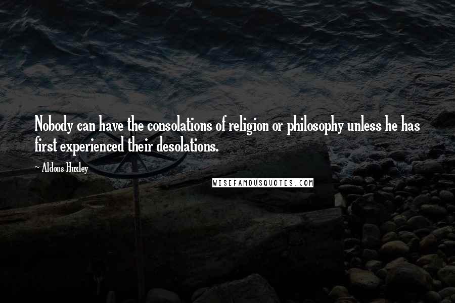 Aldous Huxley Quotes: Nobody can have the consolations of religion or philosophy unless he has first experienced their desolations.