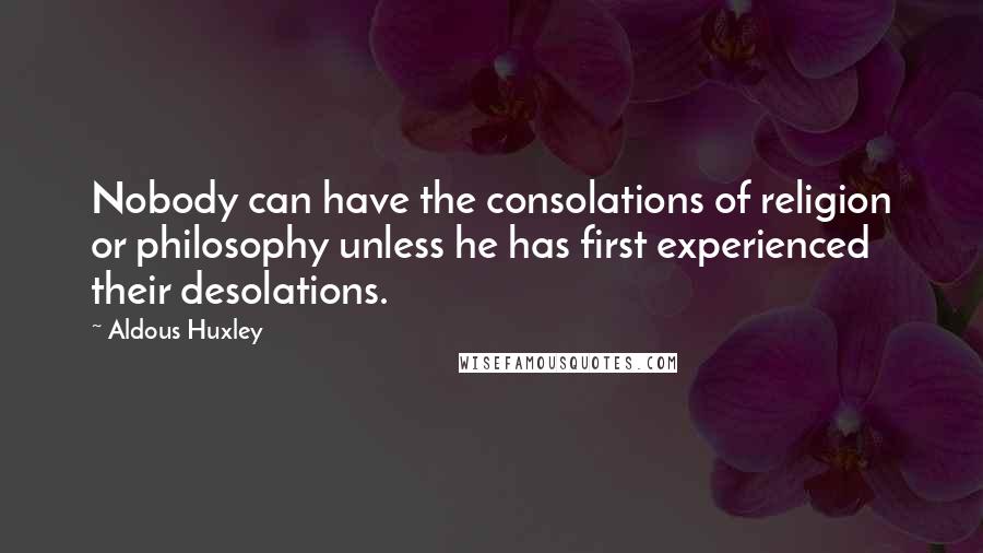 Aldous Huxley Quotes: Nobody can have the consolations of religion or philosophy unless he has first experienced their desolations.