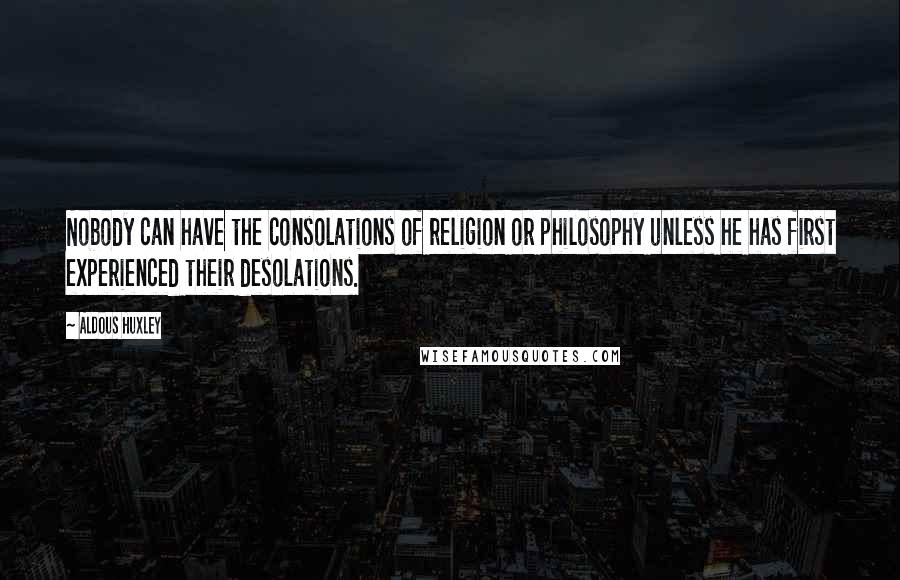 Aldous Huxley Quotes: Nobody can have the consolations of religion or philosophy unless he has first experienced their desolations.