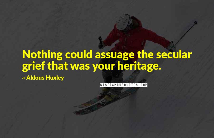 Aldous Huxley Quotes: Nothing could assuage the secular grief that was your heritage.