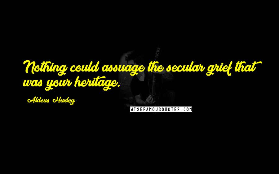 Aldous Huxley Quotes: Nothing could assuage the secular grief that was your heritage.