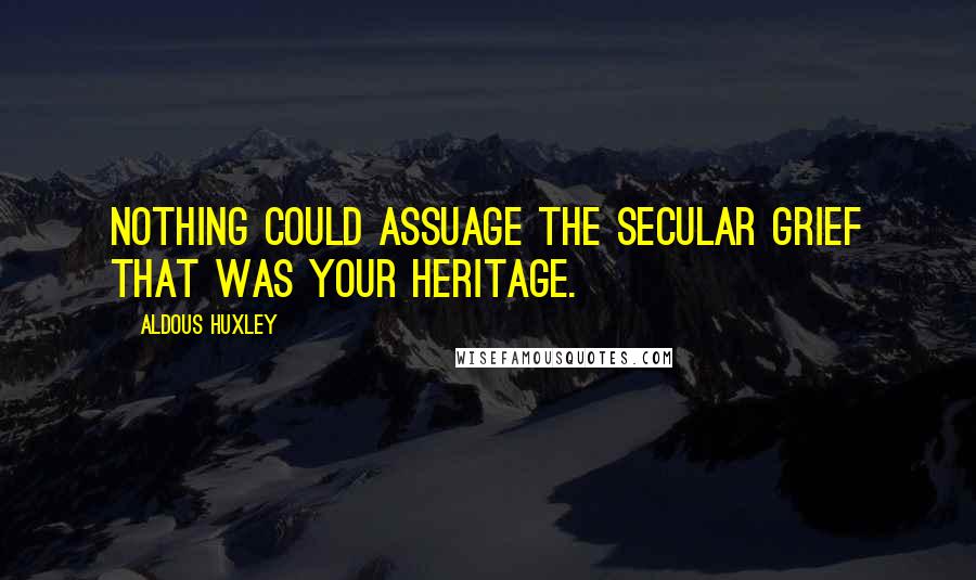 Aldous Huxley Quotes: Nothing could assuage the secular grief that was your heritage.