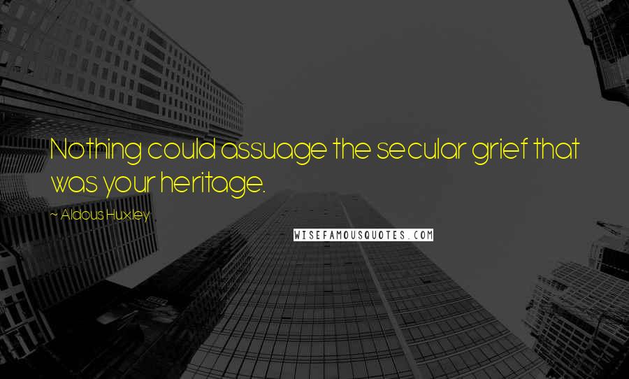 Aldous Huxley Quotes: Nothing could assuage the secular grief that was your heritage.