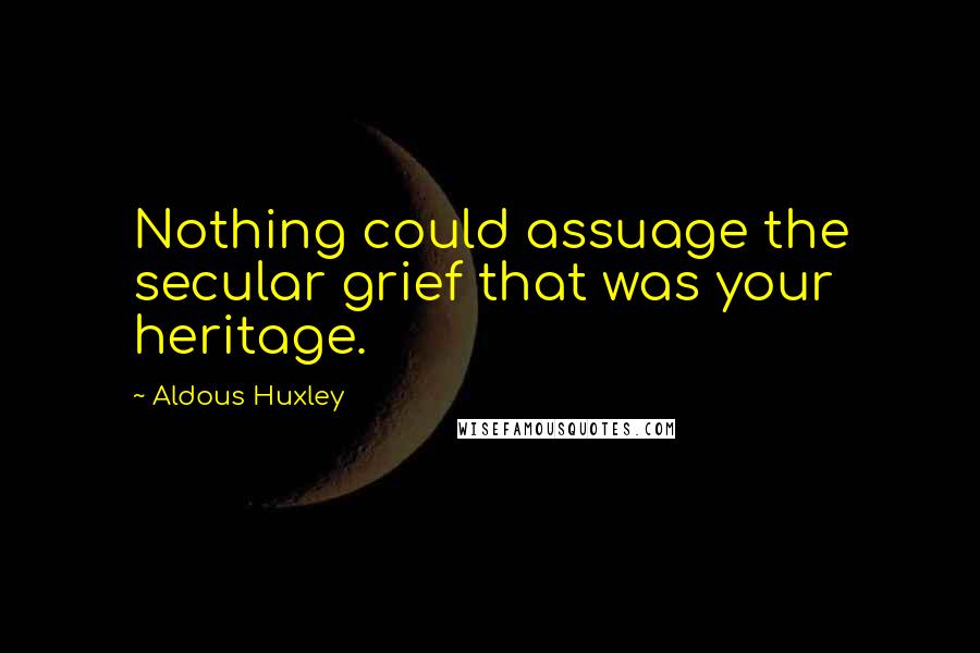 Aldous Huxley Quotes: Nothing could assuage the secular grief that was your heritage.