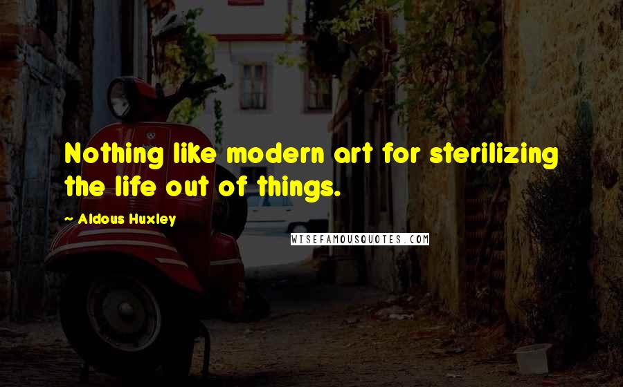 Aldous Huxley Quotes: Nothing like modern art for sterilizing the life out of things.