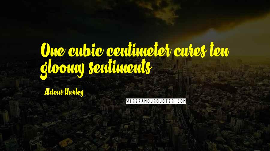 Aldous Huxley Quotes: One cubic centimeter cures ten gloomy sentiments.