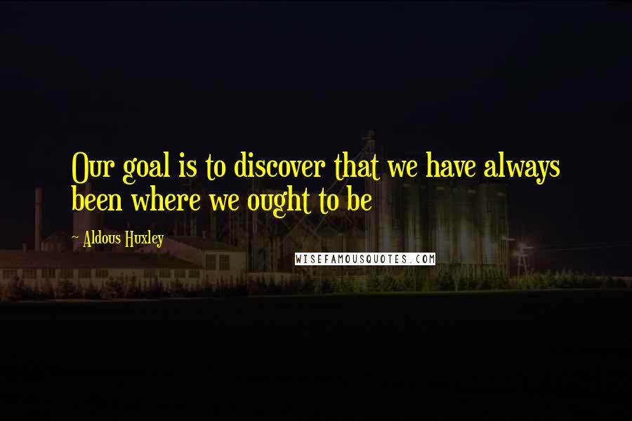 Aldous Huxley Quotes: Our goal is to discover that we have always been where we ought to be
