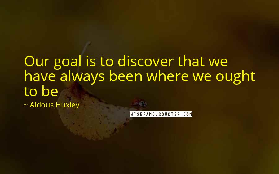 Aldous Huxley Quotes: Our goal is to discover that we have always been where we ought to be