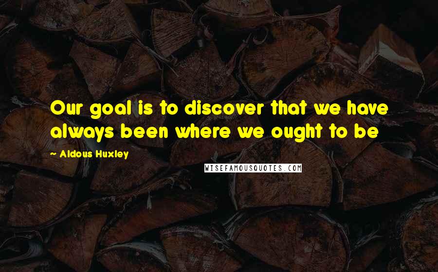 Aldous Huxley Quotes: Our goal is to discover that we have always been where we ought to be