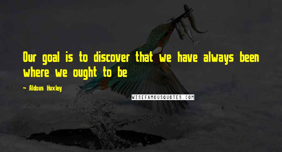Aldous Huxley Quotes: Our goal is to discover that we have always been where we ought to be
