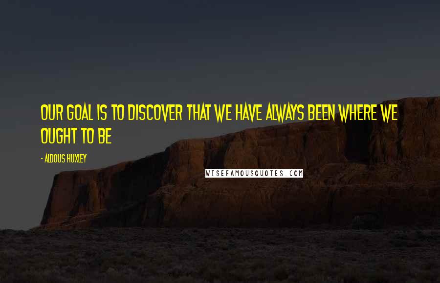 Aldous Huxley Quotes: Our goal is to discover that we have always been where we ought to be