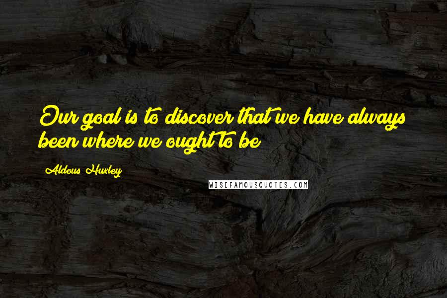 Aldous Huxley Quotes: Our goal is to discover that we have always been where we ought to be