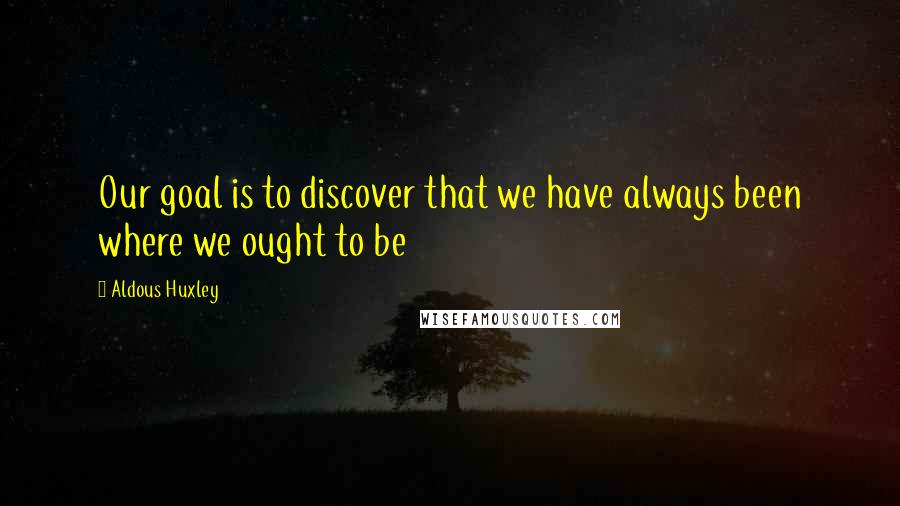 Aldous Huxley Quotes: Our goal is to discover that we have always been where we ought to be