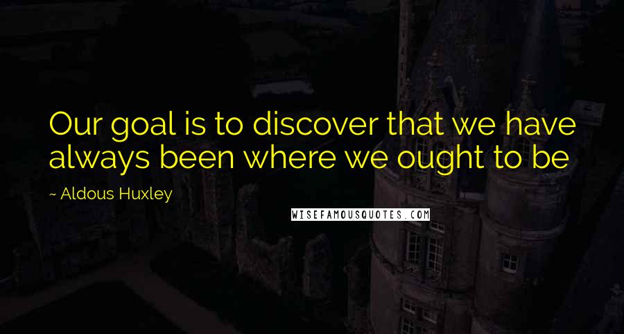 Aldous Huxley Quotes: Our goal is to discover that we have always been where we ought to be