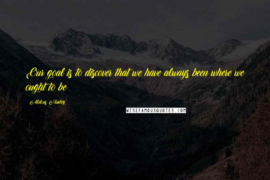 Aldous Huxley Quotes: Our goal is to discover that we have always been where we ought to be