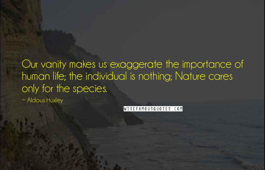 Aldous Huxley Quotes: Our vanity makes us exaggerate the importance of human life; the individual is nothing; Nature cares only for the species.