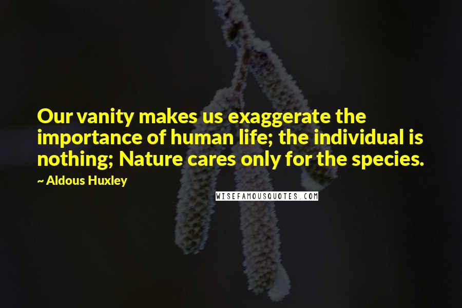Aldous Huxley Quotes: Our vanity makes us exaggerate the importance of human life; the individual is nothing; Nature cares only for the species.