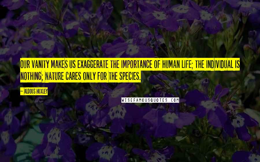 Aldous Huxley Quotes: Our vanity makes us exaggerate the importance of human life; the individual is nothing; Nature cares only for the species.
