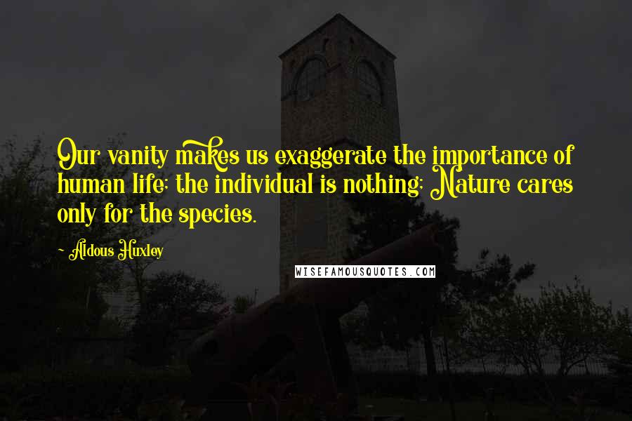 Aldous Huxley Quotes: Our vanity makes us exaggerate the importance of human life; the individual is nothing; Nature cares only for the species.