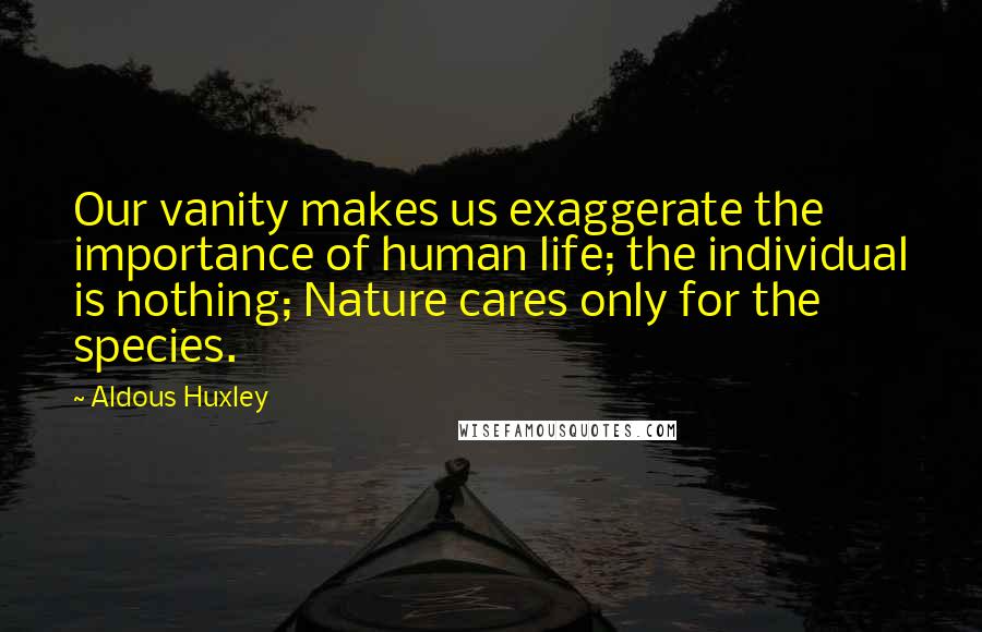 Aldous Huxley Quotes: Our vanity makes us exaggerate the importance of human life; the individual is nothing; Nature cares only for the species.