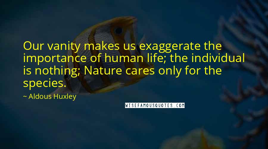 Aldous Huxley Quotes: Our vanity makes us exaggerate the importance of human life; the individual is nothing; Nature cares only for the species.