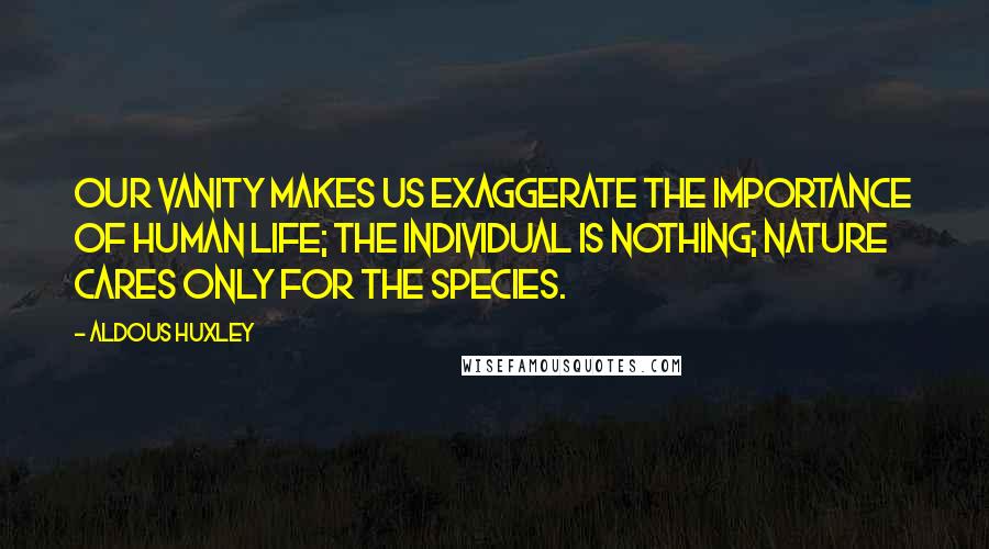 Aldous Huxley Quotes: Our vanity makes us exaggerate the importance of human life; the individual is nothing; Nature cares only for the species.