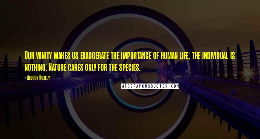 Aldous Huxley Quotes: Our vanity makes us exaggerate the importance of human life; the individual is nothing; Nature cares only for the species.