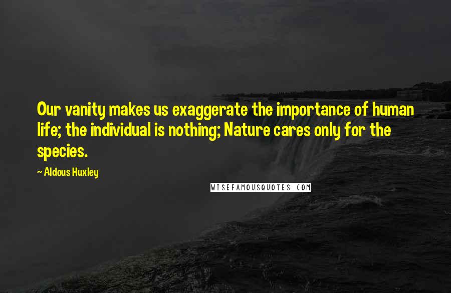Aldous Huxley Quotes: Our vanity makes us exaggerate the importance of human life; the individual is nothing; Nature cares only for the species.