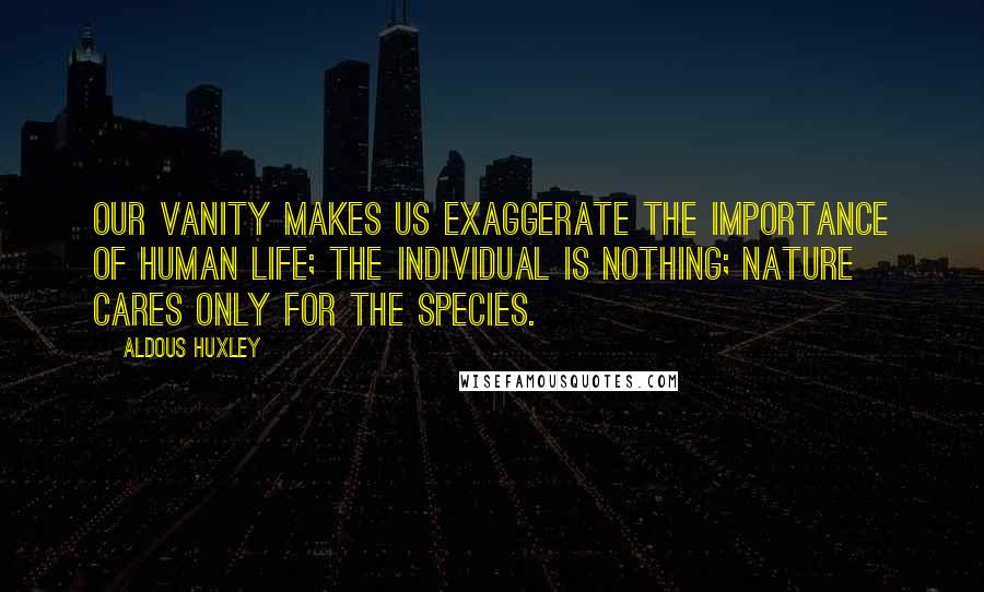 Aldous Huxley Quotes: Our vanity makes us exaggerate the importance of human life; the individual is nothing; Nature cares only for the species.