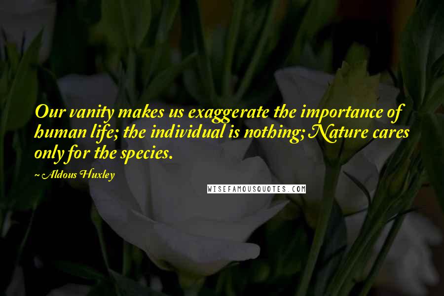 Aldous Huxley Quotes: Our vanity makes us exaggerate the importance of human life; the individual is nothing; Nature cares only for the species.