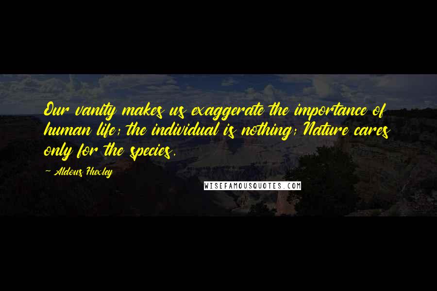 Aldous Huxley Quotes: Our vanity makes us exaggerate the importance of human life; the individual is nothing; Nature cares only for the species.