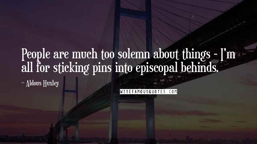 Aldous Huxley Quotes: People are much too solemn about things - I'm all for sticking pins into episcopal behinds.