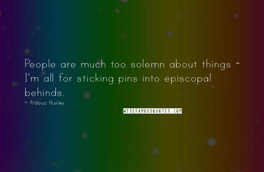 Aldous Huxley Quotes: People are much too solemn about things - I'm all for sticking pins into episcopal behinds.