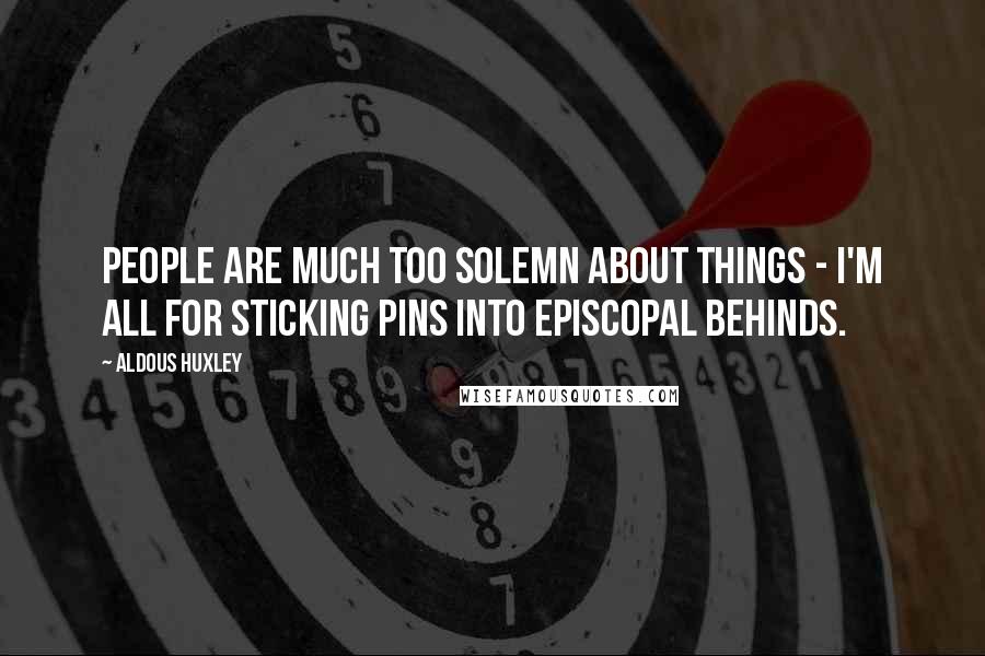 Aldous Huxley Quotes: People are much too solemn about things - I'm all for sticking pins into episcopal behinds.