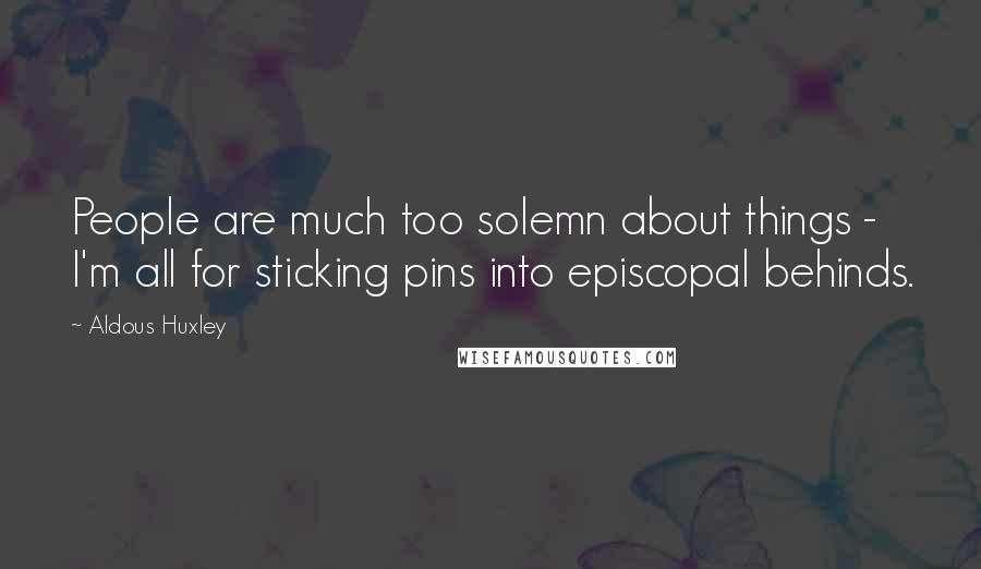 Aldous Huxley Quotes: People are much too solemn about things - I'm all for sticking pins into episcopal behinds.