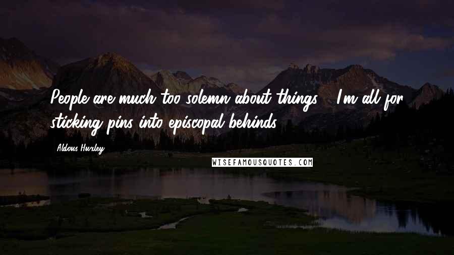 Aldous Huxley Quotes: People are much too solemn about things - I'm all for sticking pins into episcopal behinds.