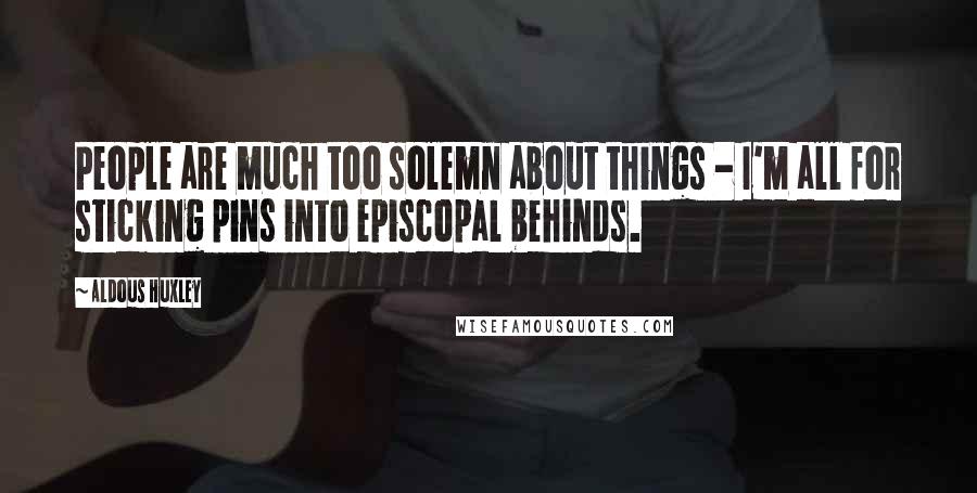 Aldous Huxley Quotes: People are much too solemn about things - I'm all for sticking pins into episcopal behinds.