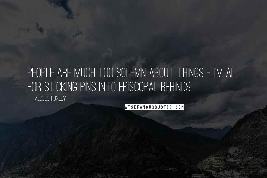 Aldous Huxley Quotes: People are much too solemn about things - I'm all for sticking pins into episcopal behinds.