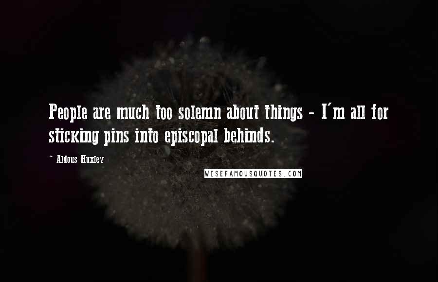 Aldous Huxley Quotes: People are much too solemn about things - I'm all for sticking pins into episcopal behinds.