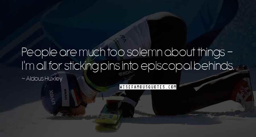 Aldous Huxley Quotes: People are much too solemn about things - I'm all for sticking pins into episcopal behinds.