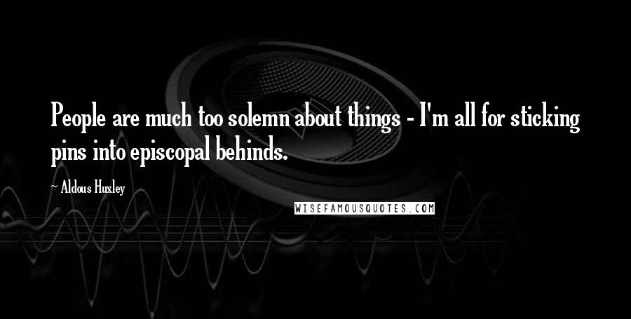 Aldous Huxley Quotes: People are much too solemn about things - I'm all for sticking pins into episcopal behinds.