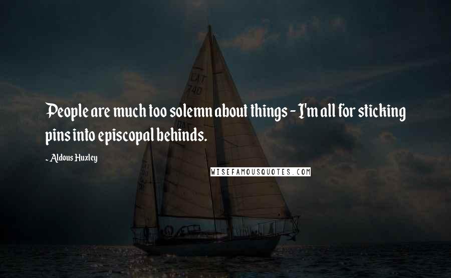 Aldous Huxley Quotes: People are much too solemn about things - I'm all for sticking pins into episcopal behinds.