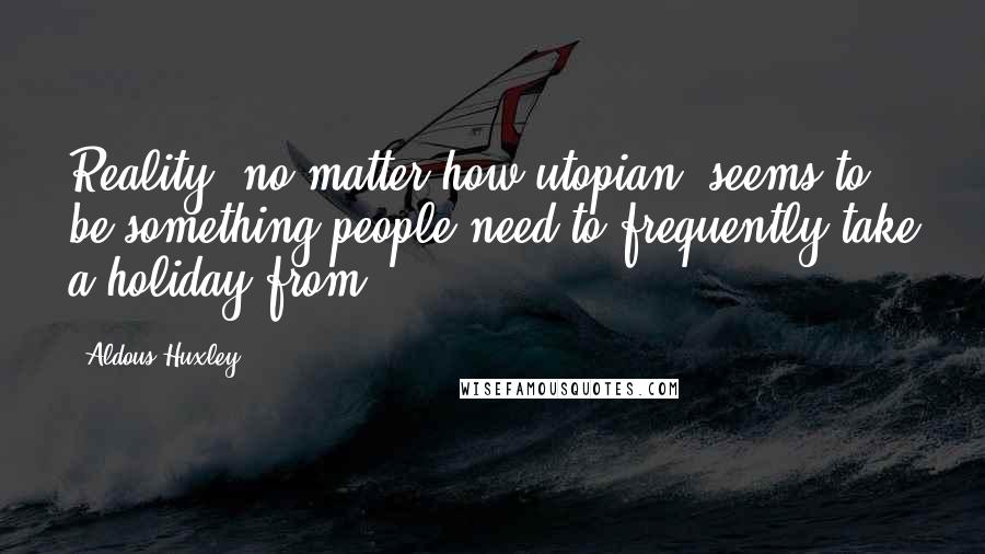 Aldous Huxley Quotes: Reality, no matter how utopian, seems to be something people need to frequently take a holiday from.