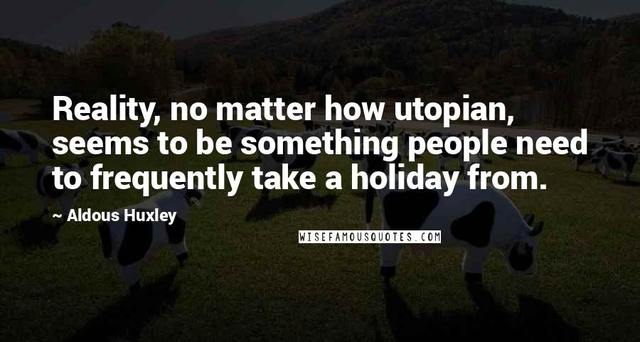 Aldous Huxley Quotes: Reality, no matter how utopian, seems to be something people need to frequently take a holiday from.