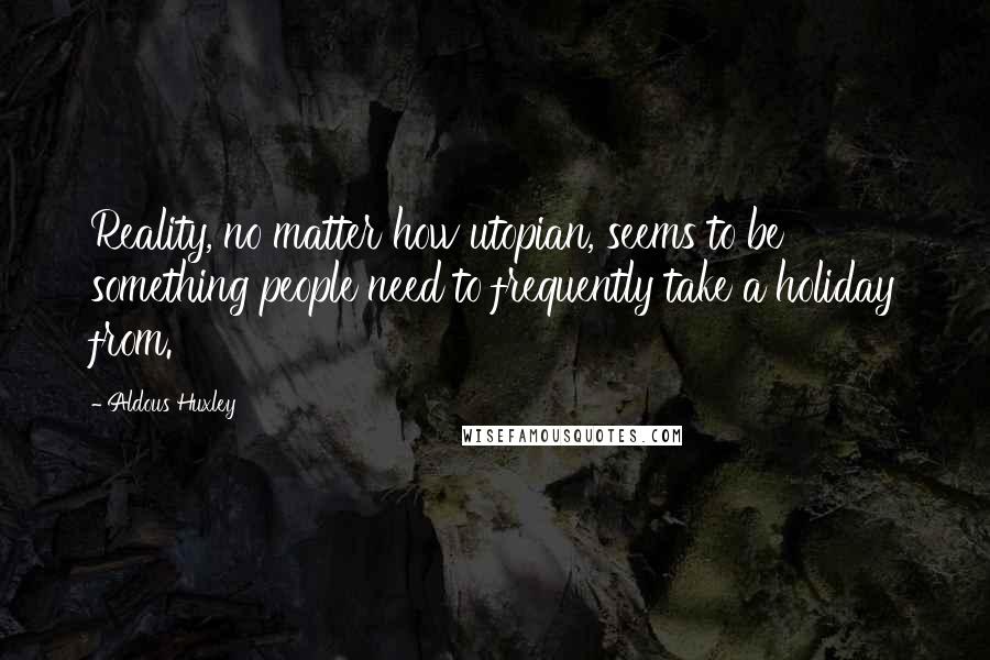 Aldous Huxley Quotes: Reality, no matter how utopian, seems to be something people need to frequently take a holiday from.