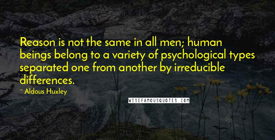 Aldous Huxley Quotes: Reason is not the same in all men; human beings belong to a variety of psychological types separated one from another by irreducible differences.