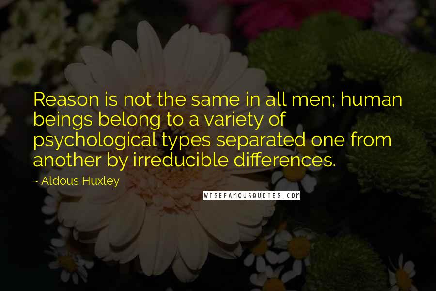 Aldous Huxley Quotes: Reason is not the same in all men; human beings belong to a variety of psychological types separated one from another by irreducible differences.