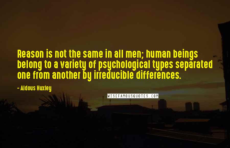 Aldous Huxley Quotes: Reason is not the same in all men; human beings belong to a variety of psychological types separated one from another by irreducible differences.