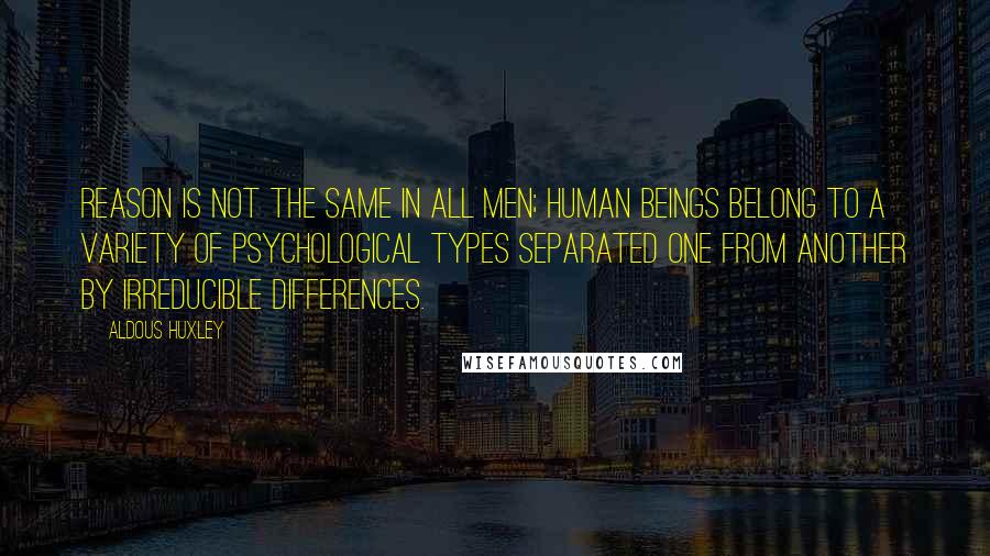 Aldous Huxley Quotes: Reason is not the same in all men; human beings belong to a variety of psychological types separated one from another by irreducible differences.