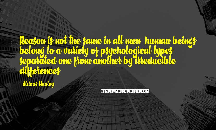 Aldous Huxley Quotes: Reason is not the same in all men; human beings belong to a variety of psychological types separated one from another by irreducible differences.